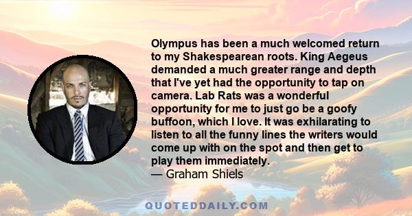 Olympus has been a much welcomed return to my Shakespearean roots. King Aegeus demanded a much greater range and depth that I've yet had the opportunity to tap on camera. Lab Rats was a wonderful opportunity for me to