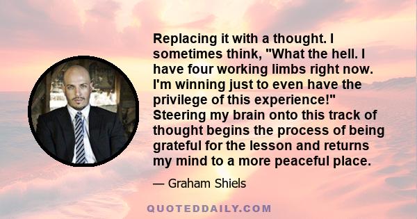 Replacing it with a thought. I sometimes think, What the hell. I have four working limbs right now. I'm winning just to even have the privilege of this experience! Steering my brain onto this track of thought begins the 