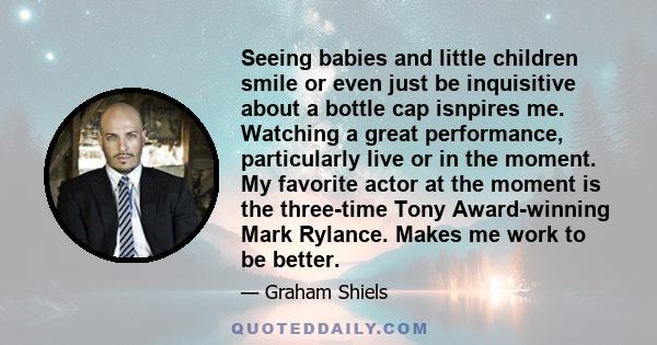 Seeing babies and little children smile or even just be inquisitive about a bottle cap isnpires me. Watching a great performance, particularly live or in the moment. My favorite actor at the moment is the three-time