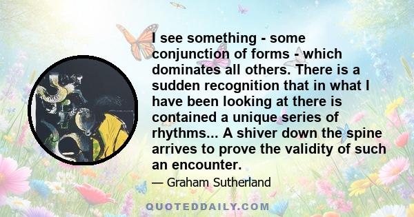 I see something - some conjunction of forms - which dominates all others. There is a sudden recognition that in what I have been looking at there is contained a unique series of rhythms... A shiver down the spine