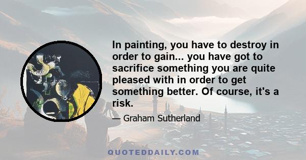 In painting, you have to destroy in order to gain... you have got to sacrifice something you are quite pleased with in order to get something better. Of course, it's a risk.