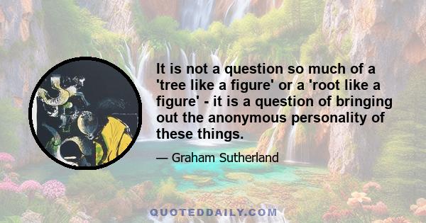 It is not a question so much of a 'tree like a figure' or a 'root like a figure' - it is a question of bringing out the anonymous personality of these things.