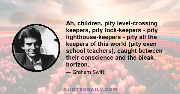 Ah, children, pity level-crossing keepers, pity lock-keepers - pity lighthouse-keepers - pity all the keepers of this world (pity even school teachers), caught between their conscience and the bleak horizon.