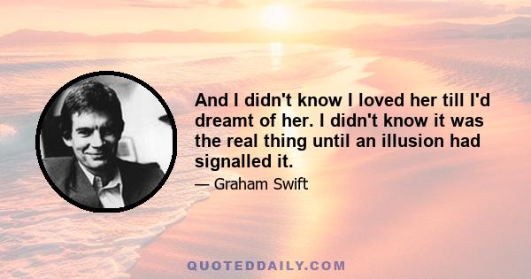 And I didn't know I loved her till I'd dreamt of her. I didn't know it was the real thing until an illusion had signalled it.