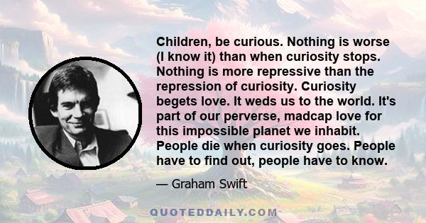 Children, be curious. Nothing is worse (I know it) than when curiosity stops. Nothing is more repressive than the repression of curiosity. Curiosity begets love. It weds us to the world. It's part of our perverse,