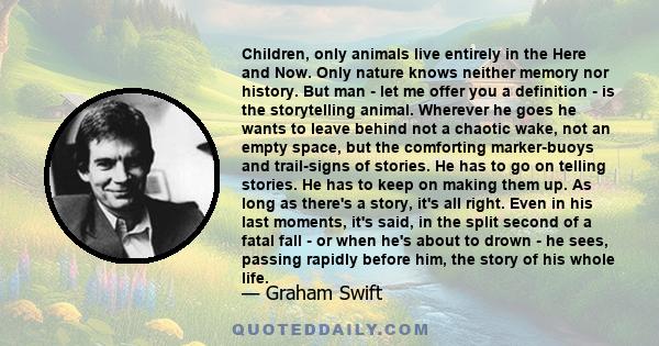 Children, only animals live entirely in the Here and Now. Only nature knows neither memory nor history. But man - let me offer you a definition - is the storytelling animal. Wherever he goes he wants to leave behind not 