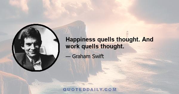 Happiness quells thought. And work quells thought.