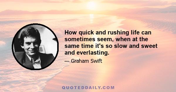 How quick and rushing life can sometimes seem, when at the same time it's so slow and sweet and everlasting.