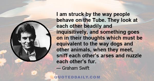 I am struck by the way people behave on the Tube. They look at each other beadily and inquisitively, and something goes on in their thoughts which must be equivalent to the way dogs and other animals, when they meet,