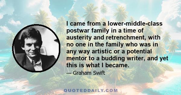 I came from a lower-middle-class postwar family in a time of austerity and retrenchment, with no one in the family who was in any way artistic or a potential mentor to a budding writer, and yet this is what I became.