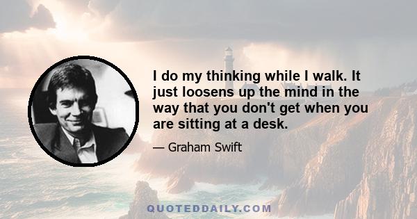 I do my thinking while I walk. It just loosens up the mind in the way that you don't get when you are sitting at a desk.