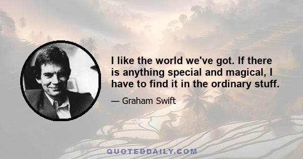 I like the world we've got. If there is anything special and magical, I have to find it in the ordinary stuff.