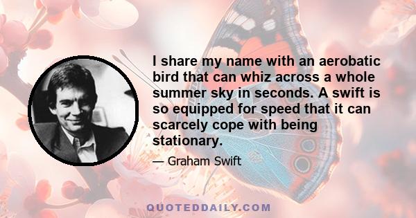 I share my name with an aerobatic bird that can whiz across a whole summer sky in seconds. A swift is so equipped for speed that it can scarcely cope with being stationary.