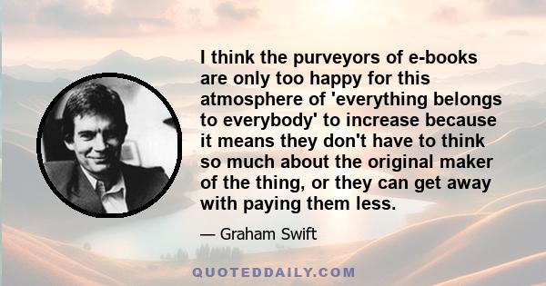 I think the purveyors of e-books are only too happy for this atmosphere of 'everything belongs to everybody' to increase because it means they don't have to think so much about the original maker of the thing, or they