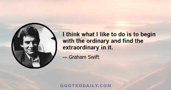 I think what I like to do is to begin with the ordinary and find the extraordinary in it.