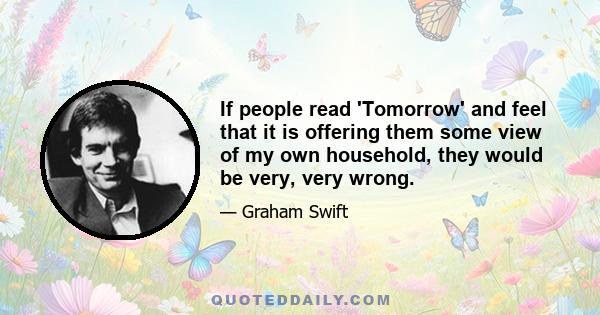 If people read 'Tomorrow' and feel that it is offering them some view of my own household, they would be very, very wrong.