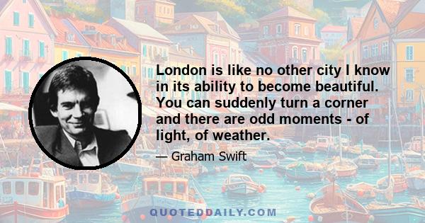 London is like no other city I know in its ability to become beautiful. You can suddenly turn a corner and there are odd moments - of light, of weather.