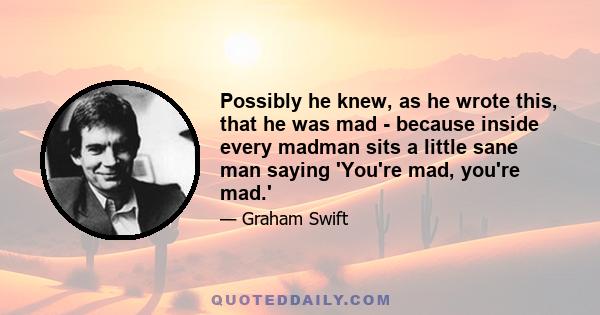 Possibly he knew, as he wrote this, that he was mad - because inside every madman sits a little sane man saying 'You're mad, you're mad.'