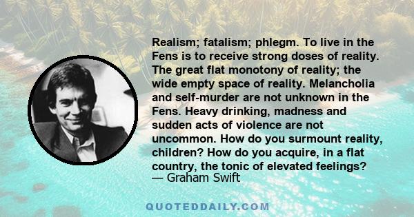 Realism; fatalism; phlegm. To live in the Fens is to receive strong doses of reality. The great flat monotony of reality; the wide empty space of reality. Melancholia and self-murder are not unknown in the Fens. Heavy