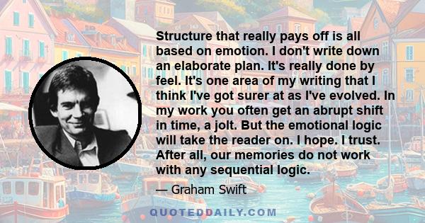 Structure that really pays off is all based on emotion. I don't write down an elaborate plan. It's really done by feel. It's one area of my writing that I think I've got surer at as I've evolved. In my work you often