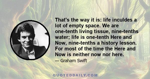 That's the way it is: life inculdes a lot of empty space. We are one-tenth living tissue, nine-tenths water; life is one-tenth Here and Now, nine-tenths a history lesson. For most of the time the Here and Now is neither 