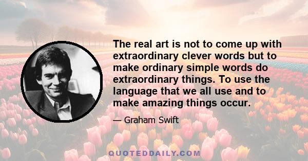 The real art is not to come up with extraordinary clever words but to make ordinary simple words do extraordinary things. To use the language that we all use and to make amazing things occur.