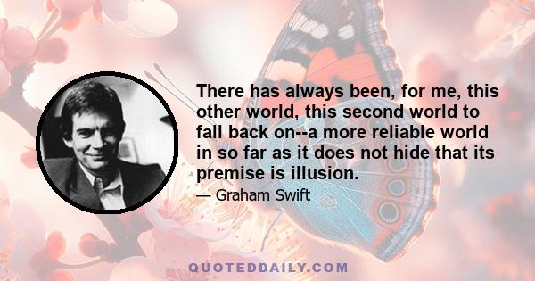 There has always been, for me, this other world, this second world to fall back on--a more reliable world in so far as it does not hide that its premise is illusion.