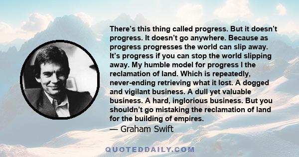 There’s this thing called progress. But it doesn’t progress. It doesn’t go anywhere. Because as progress progresses the world can slip away. It’s progress if you can stop the world slipping away. My humble model for