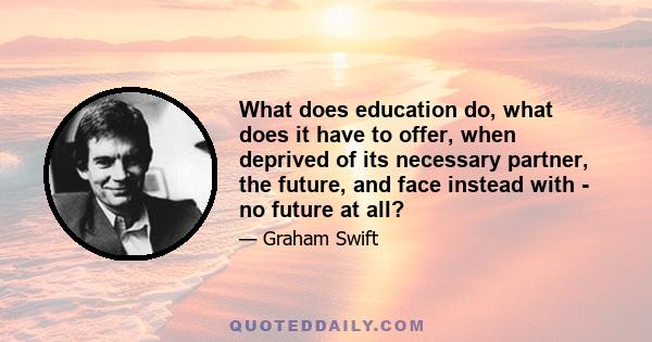 What does education do, what does it have to offer, when deprived of its necessary partner, the future, and face instead with - no future at all?