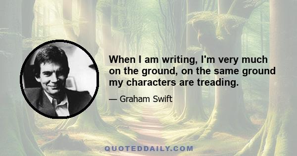 When I am writing, I'm very much on the ground, on the same ground my characters are treading.