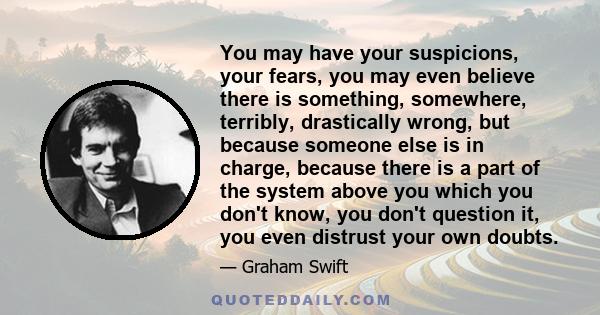 You may have your suspicions, your fears, you may even believe there is something, somewhere, terribly, drastically wrong, but because someone else is in charge, because there is a part of the system above you which you 