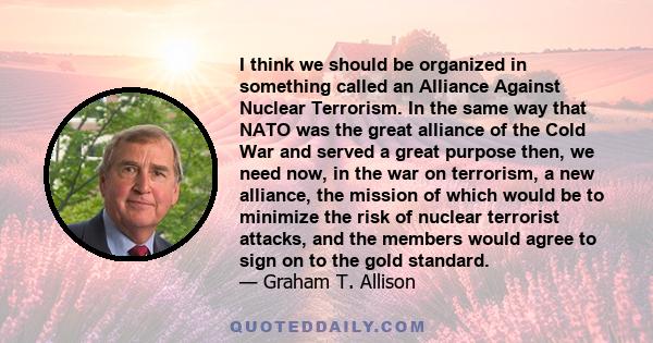 I think we should be organized in something called an Alliance Against Nuclear Terrorism. In the same way that NATO was the great alliance of the Cold War and served a great purpose then, we need now, in the war on