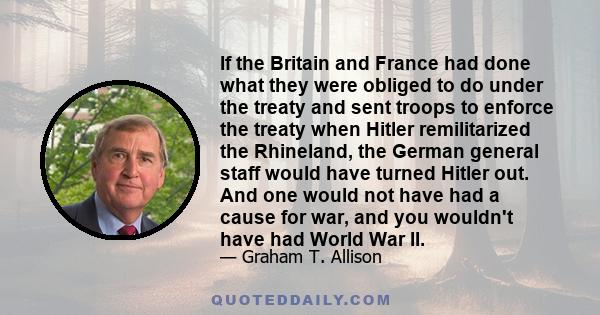 If the Britain and France had done what they were obliged to do under the treaty and sent troops to enforce the treaty when Hitler remilitarized the Rhineland, the German general staff would have turned Hitler out. And