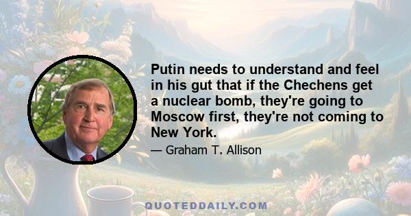 Putin needs to understand and feel in his gut that if the Chechens get a nuclear bomb, they're going to Moscow first, they're not coming to New York.