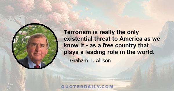 Terrorism is really the only existential threat to America as we know it - as a free country that plays a leading role in the world.