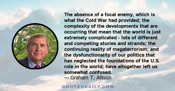 The absence of a focal enemy, which is what the Cold War had provided; the complexity of the developments that are occurring that mean that the world is just extremely complicated - lots of different and competing