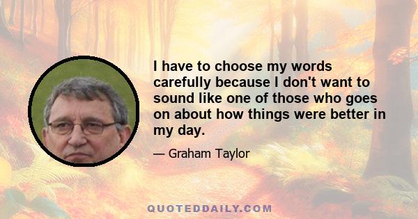 I have to choose my words carefully because I don't want to sound like one of those who goes on about how things were better in my day.