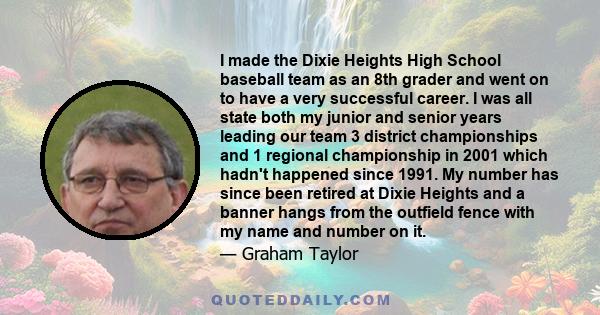 I made the Dixie Heights High School baseball team as an 8th grader and went on to have a very successful career. I was all state both my junior and senior years leading our team 3 district championships and 1 regional