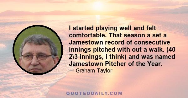 I started playing well and felt comfortable. That season a set a Jamestown record of consecutive innings pitched with out a walk. (40 2\3 innings, i think) and was named Jamestown Pitcher of the Year.