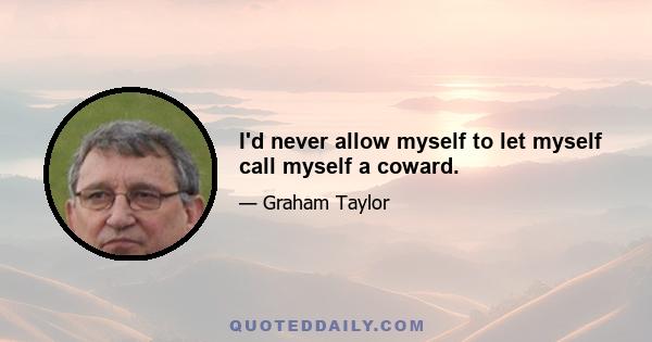 I'd never allow myself to let myself call myself a coward.