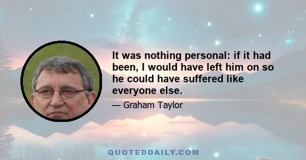 It was nothing personal: if it had been, I would have left him on so he could have suffered like everyone else.