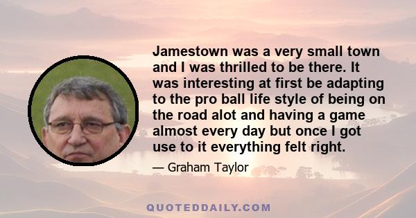 Jamestown was a very small town and I was thrilled to be there. It was interesting at first be adapting to the pro ball life style of being on the road alot and having a game almost every day but once I got use to it