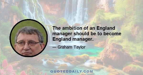 The ambition of an England manager should be to become England manager.