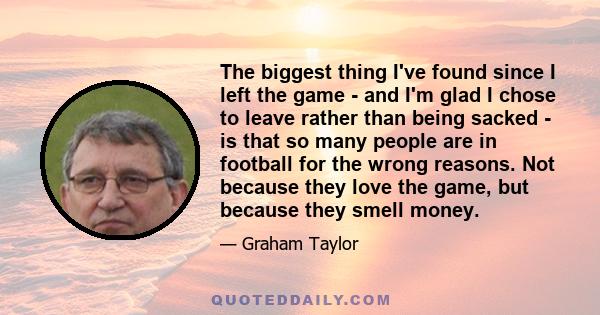 The biggest thing I've found since I left the game - and I'm glad I chose to leave rather than being sacked - is that so many people are in football for the wrong reasons. Not because they love the game, but because