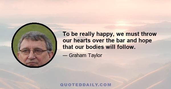 To be really happy, we must throw our hearts over the bar and hope that our bodies will follow.