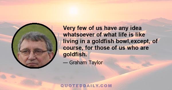 Very few of us have any idea whatsoever of what life is like living in a goldfish bowl,except, of course, for those of us who are goldfish.