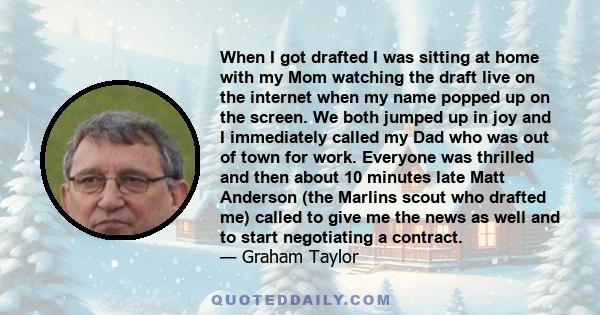 When I got drafted I was sitting at home with my Mom watching the draft live on the internet when my name popped up on the screen. We both jumped up in joy and I immediately called my Dad who was out of town for work.