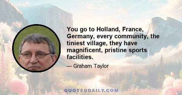 You go to Holland, France, Germany, every community, the tiniest village, they have magnificent, pristine sports facilities.