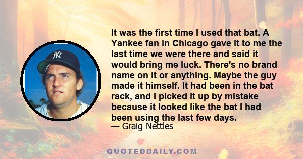 It was the first time I used that bat. A Yankee fan in Chicago gave it to me the last time we were there and said it would bring me luck. There's no brand name on it or anything. Maybe the guy made it himself. It had