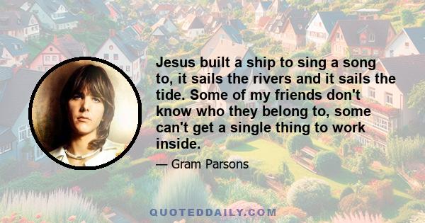 Jesus built a ship to sing a song to, it sails the rivers and it sails the tide. Some of my friends don't know who they belong to, some can't get a single thing to work inside.